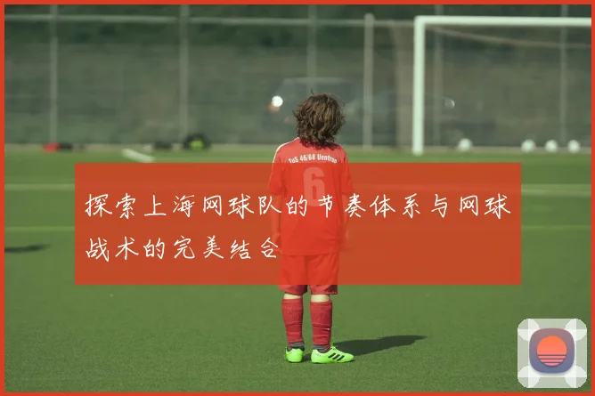 探索上海网球队的节奏体系与网球战术的完美结合