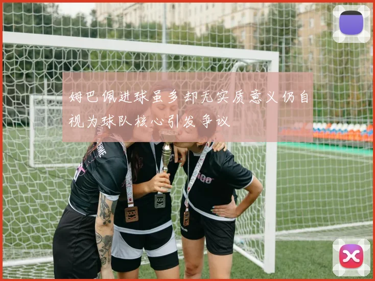 姆巴佩进球虽多却无实质意义仍自视为球队核心引发争议