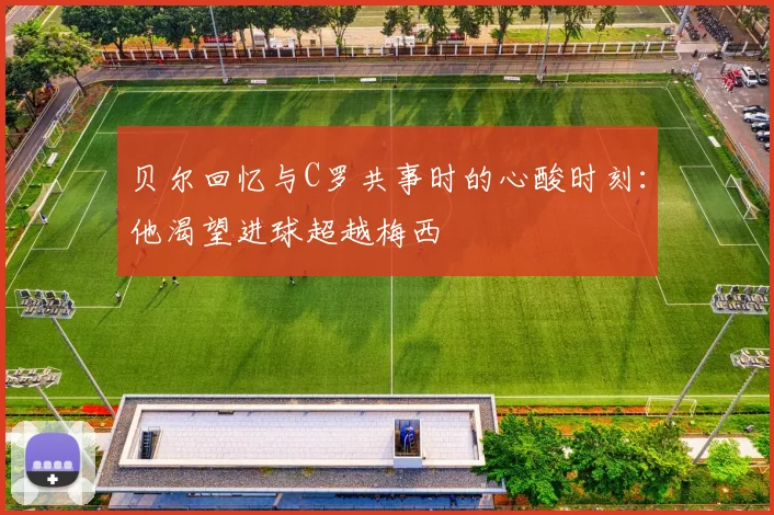 贝尔回忆与C罗共事时的心酸时刻：他渴望进球超越梅西