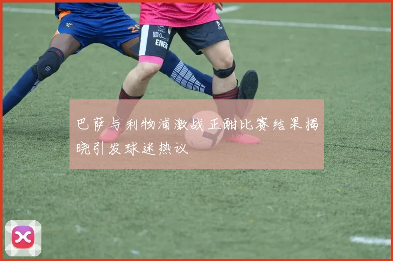巴萨与利物浦激战正酣比赛结果揭晓引发球迷热议