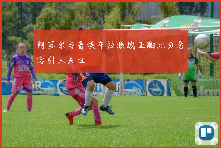 阿苏尔与普埃布拉激战正酣比分悬念引人关注