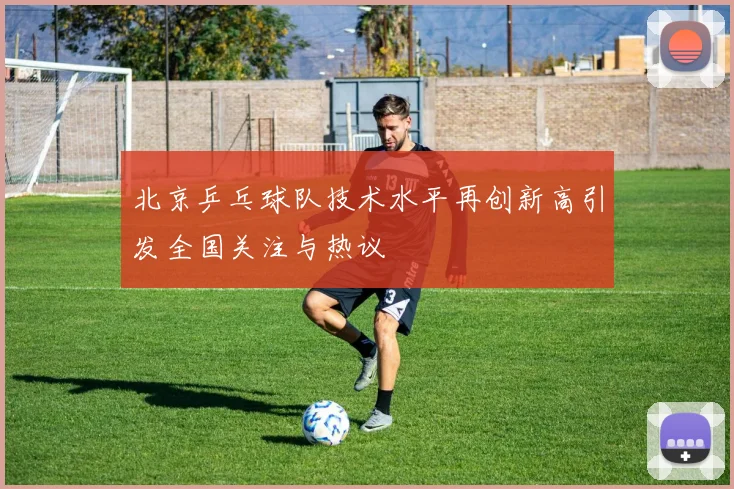 北京乒乓球队技术水平再创新高引发全国关注与热议