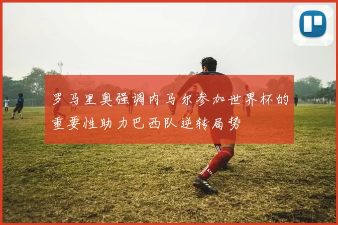 罗马里奥强调内马尔参加世界杯的重要性助力巴西队逆转局势