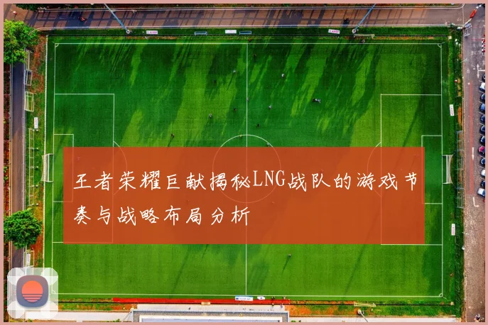 王者荣耀巨献揭秘LNG战队的游戏节奏与战略布局分析
