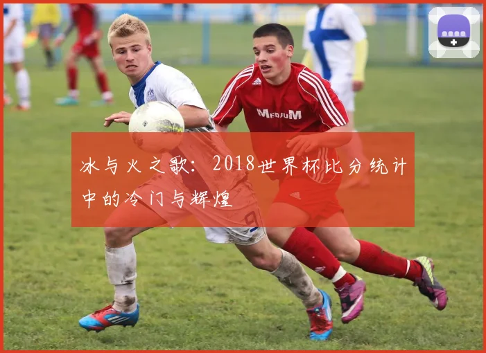 冰与火之歌：2018世界杯比分统计中的冷门与辉煌